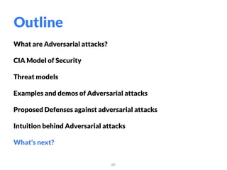 What are Adversarial attacks?
CIA Model of Security
Threat models
Examples and demos of Adversarial attacks
Proposed Defenses against adversarial attacks
Intuition behind Adversarial attacks
What’s next?
69
Outline
 