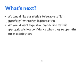 • We would like our models to be able to “fail
gracefully” when used in production
• We would want to push our models to exhibit
appropriately low conﬁdence when they’re operating
out of distribution
71
What’s next?
 