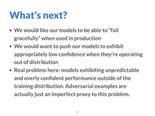 • We would like our models to be able to “fail
gracefully” when used in production
• We would want to push our models to exhibit
appropriately low conﬁdence when they’re operating
out of distribution
• Real problem here: models exhibiting unpredictable
and overly conﬁdent performance outside of the
training distribution. Adversarial examples are
actually just an imperfect proxy to this problem.
72
What’s next?
 