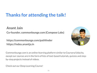 Thanks for attending the talk!
74
Anant Jain
Co-founder, commonlounge.com (Compose Labs)
https://commonlounge.com/pathﬁnder 
https://index.anantja.in
Commonlounge.com is an online-learning platform similar to Coursera/Udacity,
except our courses are in the form of lists of text-based tutorials, quizzes and step-
by-step projects instead of videos.  
 
Check out our Deep Learning Course!
 