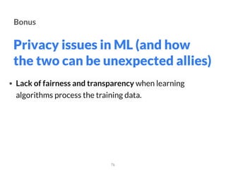 Privacy issues in ML (and how
the two can be unexpected allies)
76
Bonus
• Lack of fairness and transparency when learning
algorithms process the training data.
 