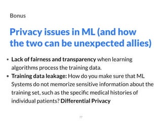 Privacy issues in ML (and how
the two can be unexpected allies)
77
Bonus
• Lack of fairness and transparency when learning
algorithms process the training data.
• Training data leakage: How do you make sure that ML
Systems do not memorize sensitive information about the
training set, such as the speciﬁc medical histories of
individual patients? Differential Privacy
 