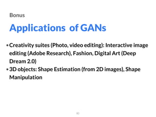 Applications of GANs
83
Bonus
•Creativity suites (Photo, video editing): Interactive image
editing (Adobe Research), Fashion, Digital Art (Deep
Dream 2.0)
•3D objects: Shape Estimation (from 2D images), Shape
Manipulation
 