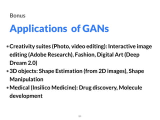 Applications of GANs
84
Bonus
•Creativity suites (Photo, video editing): Interactive image
editing (Adobe Research), Fashion, Digital Art (Deep
Dream 2.0)
•3D objects: Shape Estimation (from 2D images), Shape
Manipulation
•Medical (Insilico Medicine): Drug discovery, Molecule
development
 