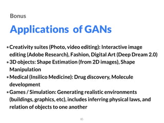 Applications of GANs
85
Bonus
•Creativity suites (Photo, video editing): Interactive image
editing (Adobe Research), Fashion, Digital Art (Deep Dream 2.0)
•3D objects: Shape Estimation (from 2D images), Shape
Manipulation
•Medical (Insilico Medicine): Drug discovery, Molecule
development
•Games / Simulation: Generating realistic environments
(buildings, graphics, etc), includes inferring physical laws, and
relation of objects to one another
 