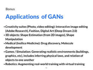 Applications of GANs
86
Bonus
• Creativity suites (Photo, video editing): Interactive image editing
(Adobe Research), Fashion, Digital Art (Deep Dream 2.0)
• 3D objects: Shape Estimation (from 2D images), Shape
Manipulation
• Medical (Insilico Medicine): Drug discovery, Molecule
development
• Games / Simulation: Generating realistic environments (buildings,
graphics, etc), includes inferring physical laws, and relation of
objects to one another
• Robotics: Augmenting real-world training with virtual training
 