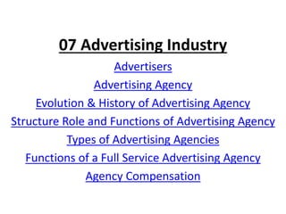 07 Advertising Industry
Advertisers
Advertising Agency
Evolution & History of Advertising Agency
Structure Role and Functions of Advertising Agency
Types of Advertising Agencies
Functions of a Full Service Advertising Agency
Agency Compensation
 