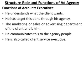 Structure Role and Functions of Ad Agency
Functions of Accounts Executives:
• He understands what the client wants.
• He h...