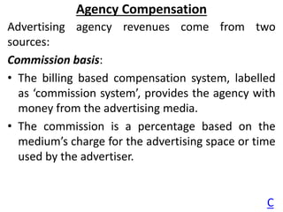 Agency Compensation
Advertising agency revenues come from two
sources:
Commission basis:
• The billing based compensation ...