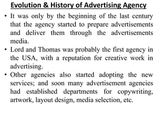 Evolution & History of Advertising Agency
• It was only by the beginning of the last century
that the agency started to pr...