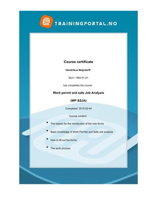  
 
Course certificate
Hendrikus Neijndorff 
Born: 1962-01-21
has completed the course  
Work permit and safe Job Analysis
(WP &SJA)
Completed: 2015-02-04
Course content: 
The reason for the introduction of the new forms
 
Basic knowledge of Work Permits and Safe Job analysis
 
How to fill out the forms
 
The work process
 
