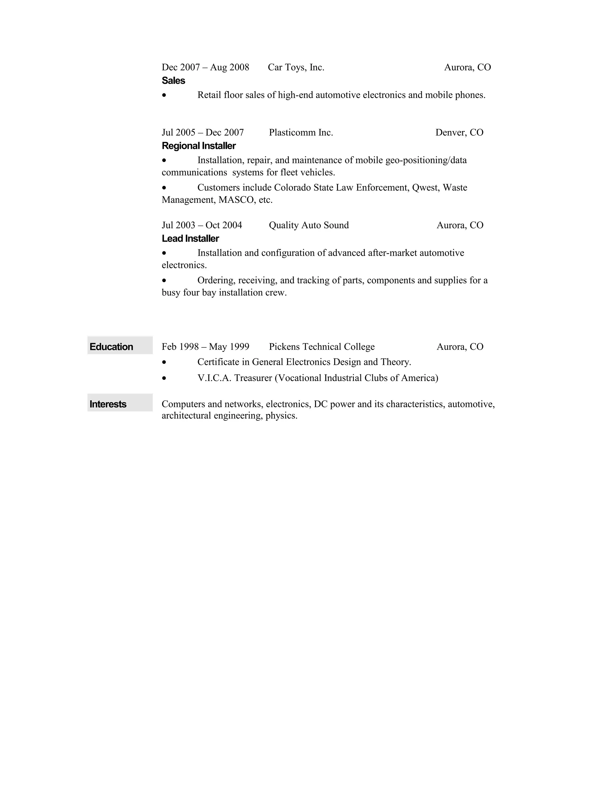 Dec 2007 – Aug 2008 Car Toys, Inc. Aurora, CO
Sales
• Retail floor sales of high-end automotive electronics and mobile phones.
Jul 2005 – Dec 2007 Plasticomm Inc. Denver, CO
Regional Installer
• Installation, repair, and maintenance of mobile geo-positioning/data
communications systems for fleet vehicles.
• Customers include Colorado State Law Enforcement, Qwest, Waste
Management, MASCO, etc.
Jul 2003 – Oct 2004 Quality Auto Sound Aurora, CO
Lead Installer
• Installation and configuration of advanced after-market automotive
electronics.
• Ordering, receiving, and tracking of parts, components and supplies for a
busy four bay installation crew.
Education Feb 1998 – May 1999 Pickens Technical College Aurora, CO
• Certificate in General Electronics Design and Theory.
• V.I.C.A. Treasurer (Vocational Industrial Clubs of America)
Interests Computers and networks, electronics, DC power and its characteristics, automotive,
architectural engineering, physics.
 