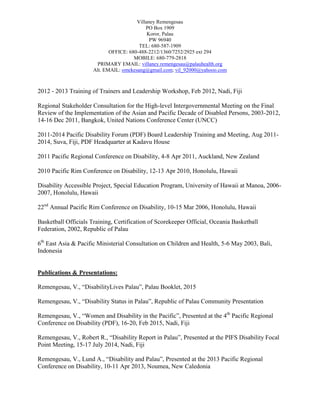 Villaney Remengesau
PO Box 1909
Koror, Palau
PW 96940
TEL: 680-587-1909
OFFICE: 680-488-2212/1360/7252/2925 ext 294
MOBILE: 680-779-2818
PRIMARY EMAIL: villaney.remengesau@palauhealth.org
Alt. EMAIL: omekesang@gmail.com; vil_92000@yahooo.com
2012 - 2013 Training of Trainers and Leadership Workshop, Feb 2012, Nadi, Fiji
Regional Stakeholder Consultation for the High-level Intergovernmental Meeting on the Final
Review of the Implementation of the Asian and Pacific Decade of Disabled Persons, 2003-2012,
14-16 Dec 2011, Bangkok, United Nations Conference Center (UNCC)
2011-2014 Pacific Disability Forum (PDF) Board Leadership Training and Meeting, Aug 2011-
2014, Suva, Fiji, PDF Headquarter at Kadavu House
2011 Pacific Regional Conference on Disability, 4-8 Apr 2011, Auckland, New Zealand
2010 Pacific Rim Conference on Disability, 12-13 Apr 2010, Honolulu, Hawaii
Disability Accessible Project, Special Education Program, University of Hawaii at Manoa, 2006-
2007, Honolulu, Hawaii
22nd
Annual Pacific Rim Conference on Disability, 10-15 Mar 2006, Honolulu, Hawaii
Basketball Officials Training, Certification of Scorekeeper Official, Oceania Basketball
Federation, 2002, Republic of Palau
6th
East Asia & Pacific Ministerial Consultation on Children and Health, 5-6 May 2003, Bali,
Indonesia
Publications & Presentations:
Remengesau, V., “DisabilityLives Palau”, Palau Booklet, 2015
Remengesau, V., “Disability Status in Palau”, Republic of Palau Community Presentation
Remengesau, V., “Women and Disability in the Pacific”, Presented at the 4th
Pacific Regional
Conference on Disability (PDF), 16-20, Feb 2015, Nadi, Fiji
Remengesau, V., Robert R., “Disability Report in Palau”, Presented at the PIFS Disability Focal
Point Meeting, 15-17 July 2014, Nadi, Fiji
Remengesau, V., Lund A., “Disability and Palau”, Presented at the 2013 Pacific Regional
Conference on Disability, 10-11 Apr 2013, Noumea, New Caledonia
 