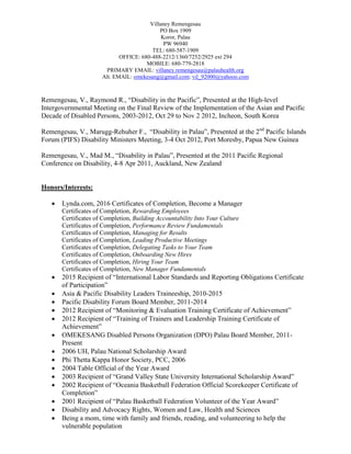 Villaney Remengesau
PO Box 1909
Koror, Palau
PW 96940
TEL: 680-587-1909
OFFICE: 680-488-2212/1360/7252/2925 ext 294
MOBILE: 680-779-2818
PRIMARY EMAIL: villaney.remengesau@palauhealth.org
Alt. EMAIL: omekesang@gmail.com; vil_92000@yahooo.com
Remengesau, V., Raymond R., “Disability in the Pacific”, Presented at the High-level
Intergovernmental Meeting on the Final Review of the Implementation of the Asian and Pacific
Decade of Disabled Persons, 2003-2012, Oct 29 to Nov 2 2012, Incheon, South Korea
Remengesau, V., Marugg-Rehuher F., “Disability in Palau”, Presented at the 2nd
Pacific Islands
Forum (PIFS) Disability Ministers Meeting, 3-4 Oct 2012, Port Moresby, Papua New Guinea
Remengesau, V., Mad M., “Disability in Palau”, Presented at the 2011 Pacific Regional
Conference on Disability, 4-8 Apr 2011, Auckland, New Zealand
Honors/Interests:
 Lynda.com, 2016 Certificates of Completion, Become a Manager
Certificates of Completion, Rewarding Employees
Certificates of Completion, Building Accountability Into Your Culture
Certificates of Completion, Performance Review Fundamentals
Certificates of Completion, Managing for Results
Certificates of Completion, Leading Productive Meetings
Certificates of Completion, Delegating Tasks to Your Team
Certificates of Completion, Onboarding New Hires
Certificates of Completion, Hiring Your Team
Certificates of Completion, New Manager Fundamentals
 2015 Recipient of “International Labor Standards and Reporting Obligations Certificate
of Participation”
 Asia & Pacific Disability Leaders Traineeship, 2010-2015
 Pacific Disability Forum Board Member, 2011-2014
 2012 Recipient of “Monitoring & Evaluation Training Certificate of Achievement”
 2012 Recipient of “Training of Trainers and Leadership Training Certificate of
Achievement”
 OMEKESANG Disabled Persons Organization (DPO) Palau Board Member, 2011-
Present
 2006 UH, Palau National Scholarship Award
 Phi Thetta Kappa Honor Society, PCC, 2006
 2004 Table Official of the Year Award
 2003 Recipient of “Grand Valley State University International Scholarship Award”
 2002 Recipient of “Oceania Basketball Federation Official Scorekeeper Certificate of
Completion”
 2001 Recipient of “Palau Basketball Federation Volunteer of the Year Award”
 Disability and Advocacy Rights, Women and Law, Health and Sciences
 Being a mom, time with family and friends, reading, and volunteering to help the
vulnerable population
 