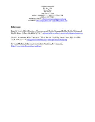 Villaney Remengesau
PO Box 1909
Koror, Palau
PW 96940
TEL: 680-587-1909
OFFICE: 680-488-2212/1360/7252/2925 ext 294
MOBILE: 680-779-2818
PRIMARY EMAIL: villaney.remengesau@palauhealth.org
Alt. EMAIL: omekesang@gmail.com; vil_92000@yahooo.com
References:
Eden R. Uchel, Chief, Division of Environmental Health, Bureau of Public Health, Ministry of
Health, Koror, Palau, 680-488-6345/6073, edenuchel@gmail.com; eden.uchel@palauhealth.org
Setareki Macanawai, Chief Executive Officer, Pacific Disability Forum, Suva, Fiji, 679-331-
2008, 679-330-7530, ceo@pacificdisability.org; www.pacificdisability.org
Sivendra Michael, Independent Consultant, Auckland, New Zealand,
https://www.linkedin.com/in/sivendram;
 