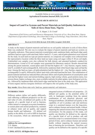 © 2018, AEXTJ. All Rights Reserved 44
Available Online at www.aextj.com
Agricultural Extension Journal 2018; 2(1):44-50
ISSN 2521 – 0408
RESEARCH ARTICLE
Impact of Land Use Systems and Parent Materials on Soil Quality Indicators in
Soils of Akwa Ibom State, Nigeria
U. S. Akpan1
, I. D. Uwah2
1
Department of Soil Science and Land Resources Management, University of Uyo, Akwa Ibom State, Nigeria,
2
Department of Agricultural Technology, Akwa Ibom State College of Technology, Nung Ukim Ikono, Akwa Ibom
State, Nigeria
Received: 01-01-2018; Revised: 25-01-2018; Accepted: 10-02-2018
ABSTRACT
A study on the impact of parent materials and land use on soil quality indicators in soils of Akwa Ibom
State was conducted. The aim was to evaluate the impact of parent materials and land use systems on
soil quality indicators. Three parent materials (coastal plain sand, sandstone/shale, and beach ridge sand)
and three land use types (cultivated land, fallow land of 3–5 years, and oil palm plantation) were selected
for the study. In each land use type per parent material, six composite soil samples were collected from
the representative location within the three land use types using soil auger within 0–30 cm soil depth.
Undisturbed core samples were also collected for bulk density and saturated hydraulic conductivity
determinations. A total of 52 soil samples were generated for laboratory analysis. Results showed that
among the parent materials, coastal plain sand soil had the highest silt + clay fraction, organic matter,
total N, available P, and exchangeable K, followed by sandstone/shale while beach ridge sand soil had the
least. Among the land use types, oil palm plantation had the highest silt + clay fraction, organic matter,
exchangeable Ca and K, followed by fallow land while cultivated land had the least. The combination of
parent material and land use indicated that cultivated, fallow and oil palm plantation of coastal plain sand
soils had the highest water and nutrient holding capacity, high rooting volume, good aeration status, less
erosion threat, higher exchange sites, more available nutrients for plant uptake, more biological activity,
etc., followed by sandstone/shale while beach ridge sand had the least in the study area. The application
of more organic and less inorganic fertilizers will improve the soil quality of the study area.
Key words: Akwa Ibom state soils, land use, parent material, soil indicators
INTRODUCTION
Different authors define soil quality differently,
each reflecting a different perspective on the use
and value of soils. [1] defined soil quality as the
capacity of a specific kind of soil to function,
within natural or managed ecosystem boundaries,
to sustain plant and animal productivity, maintain
or enhance water and air quality, and support
human health and habitation. [2] defined soil
quality as the ability of a soil to fulfil its functions
in the ecosystem, which are determined by the
Address for correspondence:
U.S. Akpan,
E-mail: udyakpa2k2@yahoo.com
integrated actions of different soil properties.  [3]
defined soil quality as the potential utility of
soils in landscapes resulting from the natural
combination of soil chemical, physical, and
biological attributes. [4] defined soil quality as the
capability of soil to produce safe and nutritious
crops in a sustained manner over the long-term,
and to enhance human and animal health, without
impairing the natural resource base or harming the
environment. For the purpose of this study, soil
quality can therefore be defined as the capacity
of a specific kind of soil to produce safe and
nutritious crops in a sustained manner over a long-
period of time, and to enhance human and animal
health, without impairing the natural resource
base or harming the environment.. Therefore, soil
quality can be defined as the capacity of a specific
 