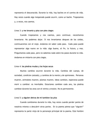 representa el desconocido. Durante la vida, hay baches en el camino de vida.
Hay veces cuando algo inesperado puede ocurrir, como un bache. Tropezamos
y, a veces, nos caemos.
Linea 3: y me levanto y piso con pies ciegos
Cuando tropezamos y nos caemos, para continuar, necesitamos
levantarse. No podemos dejar. Si nos levantamos despues de las caidas,
continuaremos con el viaje. Andamos sin saber cada paso. Cada paso puede
representar algo nuevo en la vida: algo bueno, el fin, la futura, y mas.
Preguntamos cada paso, pero no sabemos nada sobre los pasos durante la vida.
Andamos en misterio con pies ciegos.
Linea 4: las piedras mudas y las hojas secas
Muchos cambios ocurren durante la vida. Cambios del cuerpo, de
sociedad, condicion (estado), y cambios de la mente y de opinionees. Personas
mueren, animalees mueren, plantas mueren, ideas cambian, esperanza puede
morir o cambiar: es inevitable. Estaciones cambian cada ano, las piedras
cambian durante los anos con el veinto y erosion. No es permanente.
Linea 5: y alguien detras de mi tambien las pisa
Cuando cambiamos durante la vida, hay veces cuando perder partes de
nosotros mismos o descubrir otros partes. En la poema pienso que “alguien”
representa la parte vieja de la personaje principal de la poema. Este hombre
 