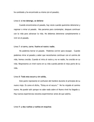 ha cambiado y ha encontrado su mismo (en el pasado).
Linea 6: si me detengo, se detiene
Cuando encontramos el pasado, hay veces cuando queremos detenerse y
regresar o mirar al pasado. Nos paramos para contemplar, despues continuar
con la vida para advanzar la vida. No debemos detenerse completamente o
vivir en el pasado.
Linea 7: si corro, corre. Vuelvo el rostro: nadie.
No podemos borrar el pasado. Podemos corrrer para escapar. Cuando
podemos mirar al pasado y saber que necesitamos continuar con el camino de
vida, hemos crecido. Cuando el mira al rostro y no ve nadie, ha crecido en su
vida. Respresenta un nivel nuevo en su vida cuando pierde el viejo parte de su
vida.
Linea 8: Todo esta oscuro y sin salida,
Este parte represente el confusion del hombre durante el principio de su
nuevo viaje. Es como el dicho, “Estoy en el oscuro.” No ha viajado el camino
nuevo. No puede salir porque no sabe nada sobre el Nuevo nivel ha llegado a.
Hay nuevas experiencias necesita experimentar antes de que saldria.
Linea 9: y doy vueltas y vueltas en esquinas
 