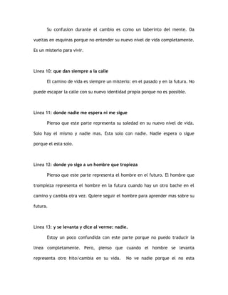 Su confusion durante el cambio es como un laberinto del mente. Da
vueltas en esquinas porque no entender su nuevo nivel de vida completamente.
Es un misterio para vivir.
Linea 10: que dan siempre a la calle
El camino de vida es siempre un misterio: en el pasado y en la futura. No
puede escapar la calle con su nuevo identidad propia porque no es possible.
Linea 11: donde nadie me espera ni me sigue
Pienso que este parte representa su soledad en su nuevo nivel de vida.
Solo hay el mismo y nadie mas. Esta solo con nadie. Nadie espera o sigue
porque el esta solo.
Linea 12: donde yo sigo a un hombre que tropieza
Pienso que este parte representa el hombre en el futuro. El hombre que
trompieza representa el hombre en la futura cuando hay un otro bache en el
camino y cambia otra vez. Quiere seguir el hombre para aprender mas sobre su
futura.
Linea 13: y se levanta y dice al verme: nadie.
Estoy un poco confundida con este parte porque no puedo traducir la
linea completamente. Pero, pienso que cuando el hombre se levanta
representa otro hito/cambia en su vida. No ve nadie porque el no esta
 