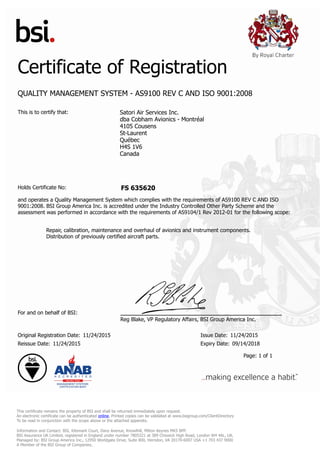 Certificate of Registration
QUALITY MANAGEMENT SYSTEM - AS9100 REV C AND ISO 9001:2008
This is to certify that: Satori Air Services Inc.
dba Cobham Avionics - Montréal
4105 Cousens
St-Laurent
Québec
H4S 1V6
Canada
Holds Certificate No: FS 635620
and operates a Quality Management System which complies with the requirements of AS9100 REV C AND ISO
9001:2008. BSI Group America Inc. is accredited under the Industry Controlled Other Party Scheme and the
assessment was performed in accordance with the requirements of AS9104/1 Rev 2012-01 for the following scope:
Repair, calibration, maintenance and overhaul of avionics and instrument components.
Distribution of previously certified aircraft parts.
For and on behalf of BSI:
Reg Blake, VP Regulatory Affairs, BSI Group America Inc.
Original Registration Date: 11/24/2015 Issue Date: 11/24/2015
Reissue Date: 11/24/2015 Expiry Date: 09/14/2018
Page: 1 of 1
This certificate remains the property of BSI and shall be returned immediately upon request.
An electronic certificate can be authenticated online. Printed copies can be validated at www.bsigroup.com/ClientDirectory
To be read in conjunction with the scope above or the attached appendix.
Information and Contact: BSI, Kitemark Court, Davy Avenue, Knowlhill, Milton Keynes MK5 8PP.
BSI Assurance UK Limited, registered in England under number 7805321 at 389 Chiswick High Road, London W4 4AL, UK.
Managed by: BSI Group America Inc., 12950 Worldgate Drive, Suite 800, Herndon, VA 20170-6007 USA +1 703 437 9000
A Member of the BSI Group of Companies.
 