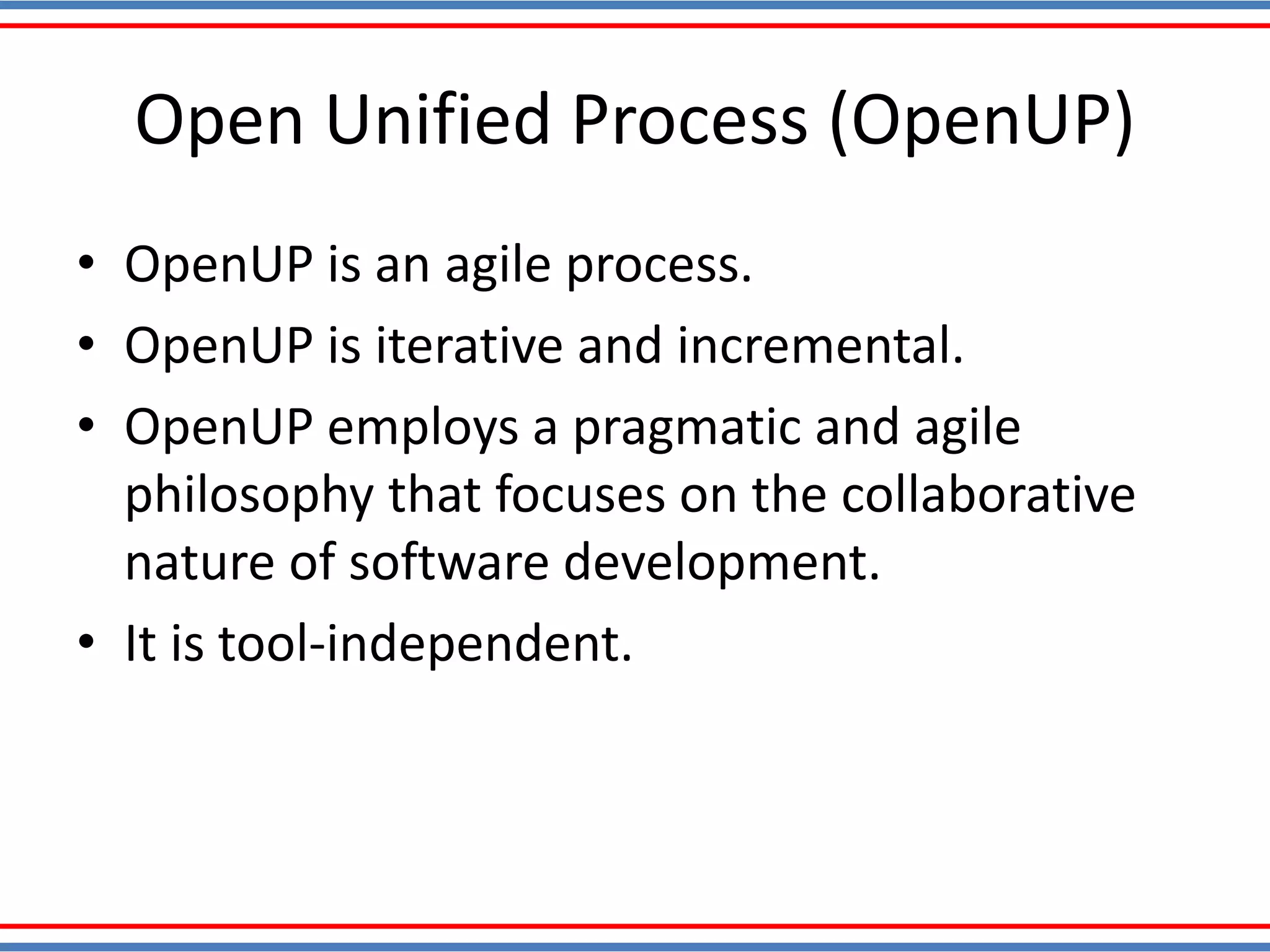 Open Unified Process (OpenUP)
• OpenUP is an agile process.
• OpenUP is iterative and incremental.
• OpenUP employs a pragmatic and agile
philosophy that focuses on the collaborative
nature of software development.
• It is tool-independent.
 