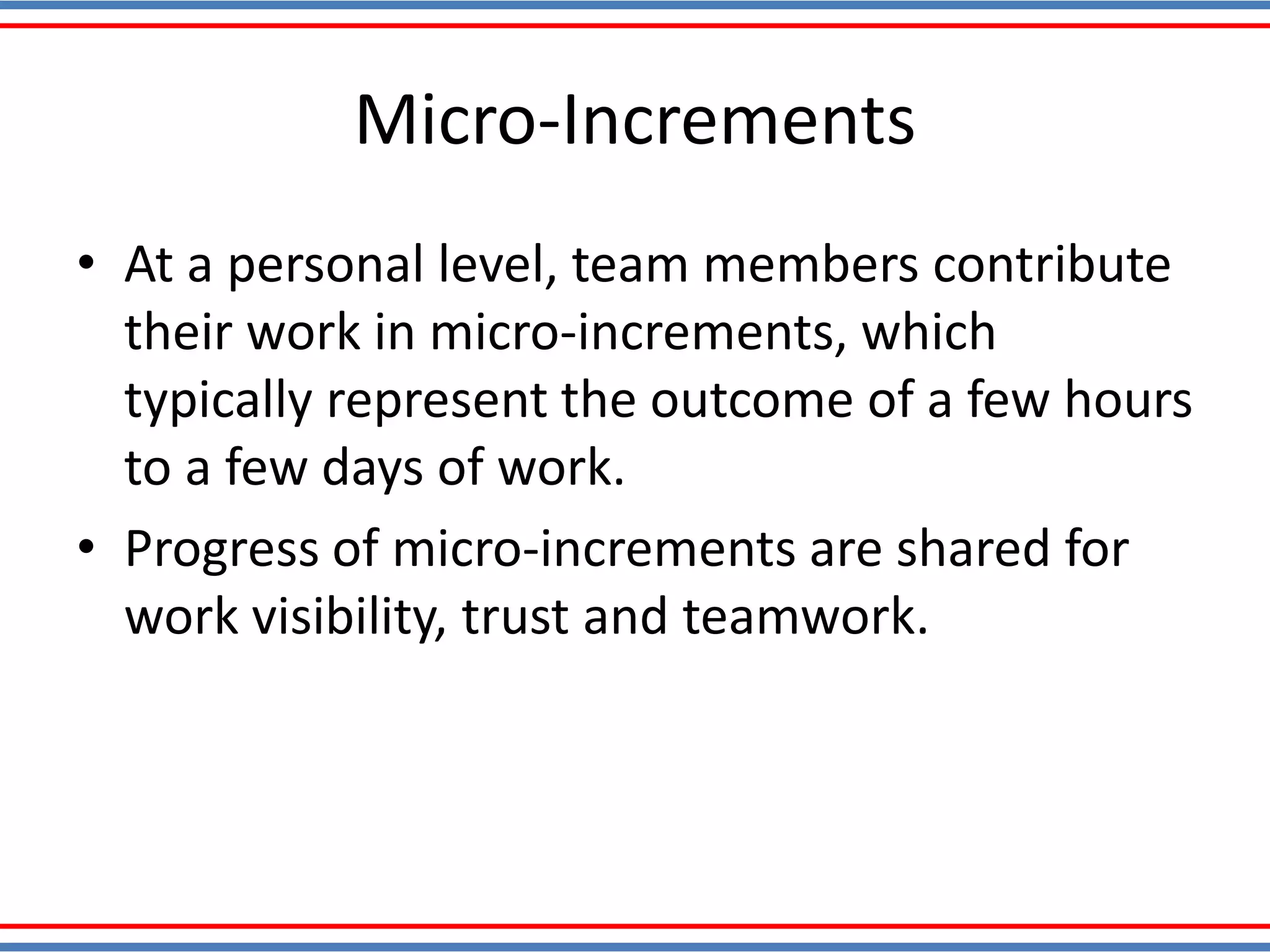 Micro-Increments
• At a personal level, team members contribute
their work in micro-increments, which
typically represent the outcome of a few hours
to a few days of work.
• Progress of micro-increments are shared for
work visibility, trust and teamwork.
 