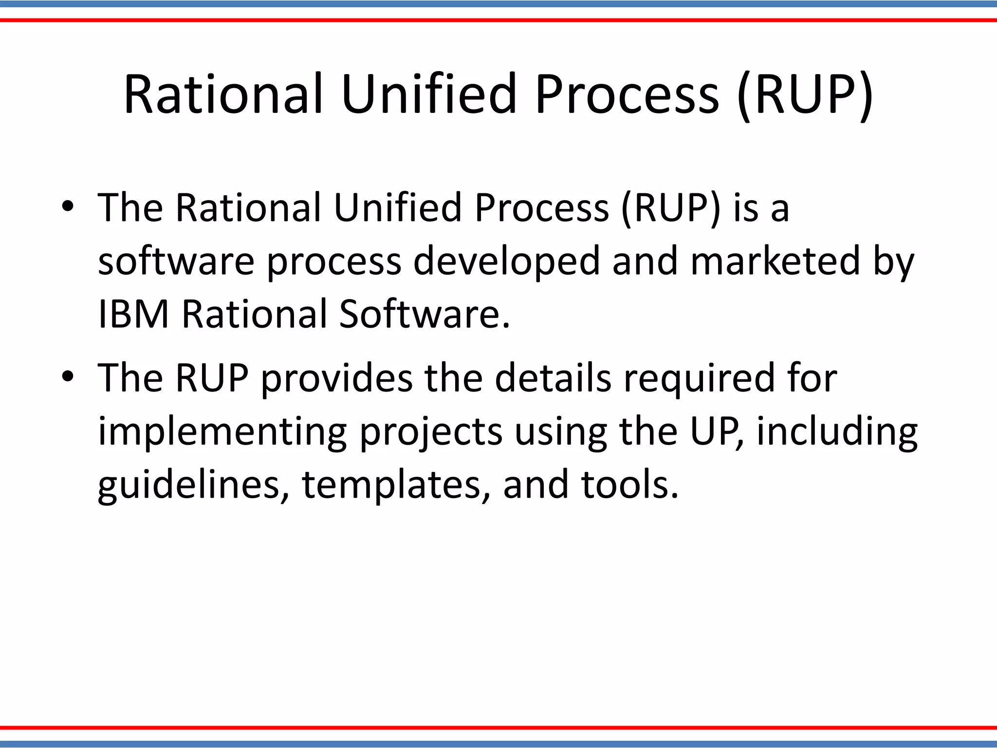 Rational Unified Process (RUP)
• The Rational Unified Process (RUP) is a
software process developed and marketed by
IBM Rational Software.
• The RUP provides the details required for
implementing projects using the UP, including
guidelines, templates, and tools.
 