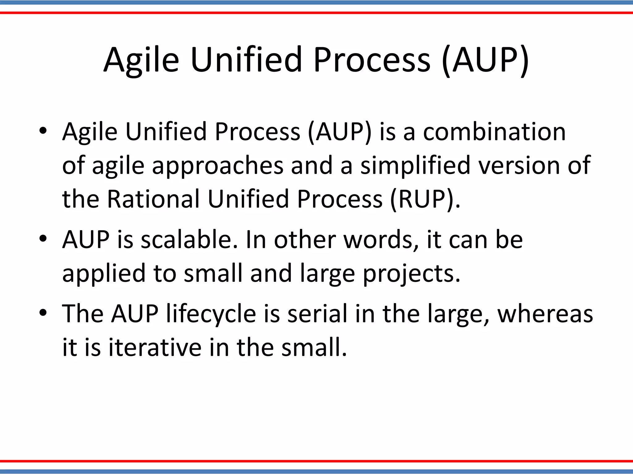 Agile Unified Process (AUP)
• Agile Unified Process (AUP) is a combination
of agile approaches and a simplified version of
the Rational Unified Process (RUP).
• AUP is scalable. In other words, it can be
applied to small and large projects.
• The AUP lifecycle is serial in the large, whereas
it is iterative in the small.
 