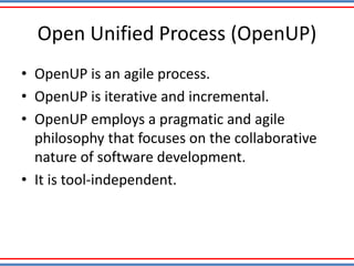 Open Unified Process (OpenUP)
• OpenUP is an agile process.
• OpenUP is iterative and incremental.
• OpenUP employs a pragmatic and agile
philosophy that focuses on the collaborative
nature of software development.
• It is tool-independent.
 
