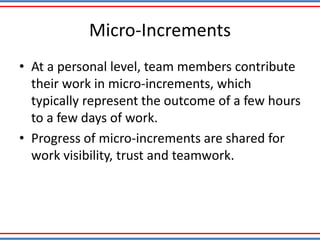 Micro-Increments
• At a personal level, team members contribute
their work in micro-increments, which
typically represent the outcome of a few hours
to a few days of work.
• Progress of micro-increments are shared for
work visibility, trust and teamwork.
 