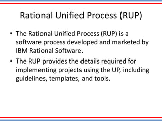 Rational Unified Process (RUP)
• The Rational Unified Process (RUP) is a
software process developed and marketed by
IBM Rational Software.
• The RUP provides the details required for
implementing projects using the UP, including
guidelines, templates, and tools.
 