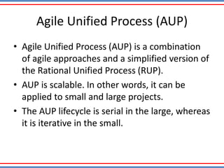 Agile Unified Process (AUP)
• Agile Unified Process (AUP) is a combination
of agile approaches and a simplified version of
the Rational Unified Process (RUP).
• AUP is scalable. In other words, it can be
applied to small and large projects.
• The AUP lifecycle is serial in the large, whereas
it is iterative in the small.
 