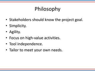 Philosophy
• Stakeholders should know the project goal.
• Simplicity.
• Agility.
• Focus on high-value activities.
• Tool independence.
• Tailor to meet your own needs.
 