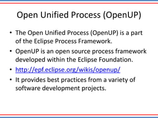 Open Unified Process (OpenUP)
• The Open Unified Process (OpenUP) is a part
of the Eclipse Process Framework.
• OpenUP is an open source process framework
developed within the Eclipse Foundation.
• http://epf.eclipse.org/wikis/openup/
• It provides best practices from a variety of
software development projects.
 