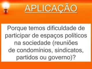 APLICAÇÃO
Porque temos dificuldade de
participar de espaços políticos
na sociedade (reuniões
de condomínios, sindicatos,
partidos ou governo)?
 
