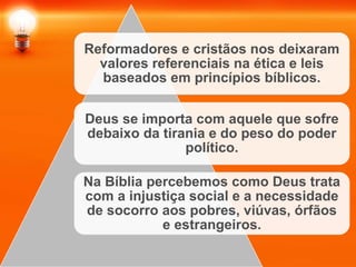 Reformadores e cristãos nos deixaram
valores referenciais na ética e leis
baseados em princípios bíblicos.
Deus se importa com aquele que sofre
debaixo da tirania e do peso do poder
político.
Na Bíblia percebemos como Deus trata
com a injustiça social e a necessidade
de socorro aos pobres, viúvas, órfãos
e estrangeiros.
 