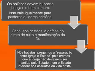 Os políticos devem buscar a
justiça e o bem comum.
Isso vale igualmente para
pastores e líderes cristãos.
Cabe, aos cristãos, a defesa do
direto de culto e manifestação da
fé.
Nós batistas, pregamos a “separação
entre Igreja e Estado” pois cremos
que a Igreja não deve nem ser
mantida pelo Estado, nem o Estado
interferir nos assuntos da vida cristã.
 