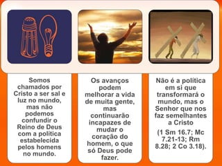 Somos
chamados por
Cristo a ser sal e
luz no mundo,
mas não
podemos
confundir o
Reino de Deus
com a política
estabelecida
pelos homens
no mundo.
Os avanços
podem
melhorar a vida
de muita gente,
mas
continuarão
incapazes de
mudar o
coração do
homem, o que
só Deus pode
fazer.
Não é a política
em si que
transformará o
mundo, mas o
Senhor que nos
faz semelhantes
a Cristo
(1 Sm 16.7; Mc
7.21-13; Rm
8.28; 2 Co 3.18).
 