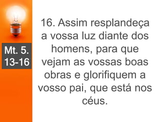 Mt. 5.
13-16
16. Assim resplandeça
a vossa luz diante dos
homens, para que
vejam as vossas boas
obras e glorifiquem a
vosso pai, que está nos
céus.
 