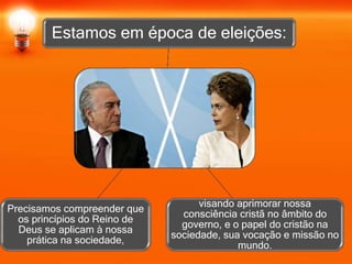 Estamos em época de eleições:
visando aprimorar nossa
consciência cristã no âmbito do
governo, e o papel do cristão na
sociedade, sua vocação e missão no
mundo.
Precisamos compreender que
os princípios do Reino de
Deus se aplicam à nossa
prática na sociedade,
 