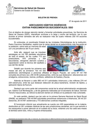 BOLETIN DE PRENSA
07 de agosto de 2011
ADECUADOS HÁBITOS HIGIÉNICOS
EVITAN PADECIMIENTOS BUCODENTALES: SSO
Con el objetivo de otorgar atención dental y fomentar actividades preventivas, los Servicios de
Salud de Oaxaca (SSO), intensifican acciones a lo largo y ancho del territorio, por lo que
durante el primer semestre del año se realizaron más de cuatro millones 250 mil acciones
bucodentales.
En entrevista, el coordinador Estatal de las Unidades Odontológicas de la institución,
Pedro Cancinos Santibáñez, explicó que la caries dental es el padecimiento más frecuente en
la población, sobre todo en menores de edad
con una prevalencia del 70 por ciento.
Ante ello, aseguró que se impulsan
estrategias en mil 795 planteles educativos
de todo el estado, de los cuales 713 son
preescolares, 818 primarias y 264
secundarias, otorgando atención curativa y
capacitación sobre la técnica del cepillado y
uso del hilo dental.
Detalló que durante los primeros seis
meses del año se brindaron 103 mil 593
asistencias odontológicas a personas afiliadas al Seguro Popular, así como 87 mil 758
consultas de primera vez y 88 mil 86 subsecuentes, entre las que destacaron: obturaciones con
amalgama, extracciones, resinas, profilaxis, selladores de fosetas y fisuras.
Además se llevaron a cabo 885 mil 511 actividades intramuros y dos millones 274 mil
229 extramuros, entre las que destacan detección de placa bacteriana, revisión de tejidos, y
aplicación tópica de fluoruro.
Destacó que como parte del compromiso social de la actual administración encabezada
por, Gabino Cué Monteagudo, y de las gestiones realizadas por el secretario de Salud, Germán
Tenorio Vasconcelos, se reforzó la atención dental con énfasis en la población más vulnerable.
En este sentido, destacó que tan solo en la primera Semana Nacional de Salud Bucal
(SNSB), se realizaron 759 mil 644 actividades preventivas extramuros e intramuros, 36 mil 331
asesorías, 20 mil 461 asistencias y 772 atenciones curativas integrales.
El funcionario informó que actualmente se cuenta con 455 especialistas en la materia,
distribuidos en 261 unidades médicas de las seis jurisdicciones sanitarias, por lo que exhortó a
los oaxaqueños a poner atención en el cuidado de su boca, visitando una vez cada seis meses
al dentista sobre todo, niños y mujeres embarazadas.
Departamento de Comunicación Social, Calle: J.P. García No. 103, Colonia Centro C.P. 68000 Tel.(01951)51 6 2163 correo electrónico: ssoaxaca2005@gmail.com
 