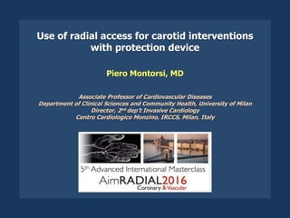 Use of radial access for carotid interventions
with protection device
Piero Montorsi, MD
Associate Professor of Cardiovascular Diseases
Department of Clinical Sciences and Community Health, University of Milan
Director, 2nd dep’t Invasive Cardiology
Centro Cardiologico Monzino, IRCCS, Milan, Italy
 