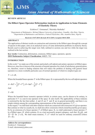 www.ajms.com 52
ISSN 2581-3463
REVIEW ARTICLE
On Hilbert Space Operator Deformation Analysis in Application to Some Elements
of Elasticity Theory
Eziokwu C. Emmanuel1
, Nkeiruka Akabuike2
1
Departments of Mathematics, Michael Okpara University of Agriculture, Umudike, Abia State, Nigeria,
2
Departments of Mathematics and Statistics, Federal Polytechnic, Oko, Anambra State, Nigeria
Received: 15-07-2019; Revised: 05-11-2019; Accepted: 08-01-2020
ABSTRACT
The application of abstract results on contraction and extension in the Hilbert space through the concept
of spectra in this paper, aims at an analytical survey of some deformation problems in elasticity theory.
Results used in achieving this target were fully outlined in sections one and two while the target was
realized in the last section.
Key words: Contraction, deformation, extension, Hilbert space, operators, spectra
2010 Mathematics Subject Classification: 46B25, 73C
INTRODUCTION
In this work,[1]
we make use of the normal, particularly self-adjoint and unitary operators in Hilbert space.
However, since less is known of the structure of normal operators for a lack of satisfactory generalization,
we, therefore, resort to finding relations that will reduce the problem of dealing with general linear
operators to a more workable particular case of normal operators of which its simplest types are
T A iB
= + ,
Where the bounded linear operator T in the Hilbert space H is represented by the two self-adjoint operators
A ReT T T B T
i
T T
= = +
( ) = − −
( )
1
2
1
2
* *
, ,
Im
And
T VR
=
Where the bounded linear isometric operator (which, in certain cases, can be chosen to be unitary, in
particular if T is a one-to-one operator of the space H onto itself). The applicability of these relations
is restricted by the fact that neither A and B nor V and R are in general permutable, and there is no
simple relation among the corresponding representations of the iterated operators 2
, ,
T T …
In the sequel,[2]
we shall deal with other relations which are connected with extensions of a given operator.
But contrary to what we usually do, we shall also allow extensions which extend beyond the given space.
So by an extension of a linear operator T of Hilbert space H, we shall understand a linear operator T
in a Hilbert space H which contains H as a (not necessarily proper) subspace, such that D DT
T ⊇ and
Tf = Tf for f DT
∈ . We shall retain notation, T T
⊃ which we used for ordinary extensions (where
H = H).
Address for correspondence:
Eziokwu C. Emmanuel
E-mail: okereemm@yahoo.com
 