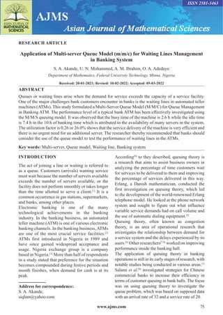 www.ajms.com 75
ISSN 2581-3463
RESEARCH ARTICLE
Application of Multi-server Queue Model (m/m/c) for Waiting Lines Management
in Banking System
S. A. Akande, U. N. Mohammed, A. M. Ibrahim, O. A. Adedayo
Department of Mathematics, Federal University Technology, Minna, Nigeria
Received: 20-01-2021; Revised: 10-02-2022; Accepted: 05-03-2022
ABSTRACT
Queues or waiting lines arise when the demand for service exceeds the capacity of a service facility.
One of the major challenges bank customers encounter in banks is the waiting lines in automated teller
machines (ATMs). This study formulated a Multi-Server Queue Model (M/M/C) for Queue Management
in Banking ATM. The performance level of a typical bank ATM has been effectively investigated using
the M/M/S queuing model. It was observed that the busy time of the machine is 2.6 h while the idle time
is 7.4 h in the 10 h of banking time which is attributed to the availability of many servers in the system.
The utilization factor is 0.26 or 26.0% shows that the service delivery of the machine is very efficient and
there is no urgent need for an additional server. The researcher thereby recommended that banks should
consider the use of the queue model to test the performance of waiting lines in the ATMs.
Key words: Multi-server, Queue model, Waiting line, Banking system
Address for correspondence:
S. A. Akande,
siqlam@yahoo.com
INTRODUCTION
The act of joining a line or waiting is referred to
as a queue. Customers (arrivals) wanting service
must wait because the number of servers available
exceeds the number of servers available, or the
facility does not perform smoothly or takes longer
than the time allotted to serve a client.[1]
It is a
common occurrence in gas stations, supermarkets,
and banks, among other places.
Electronic banking is one of the many
technological achievements in the banking
industry. In the banking business, an automated
teller machine (ATM) is one of various electronic
banking channels. In the banking business, ATMs
are one of the most crucial service facilities.[2]
ATMs first introduced in Nigeria in 1989 and
have since gained widespread acceptance and
usage. Nigeria exchange group is a company
based in Nigeria.[3]
More than half of respondents
in a study stated that preference for the situation
becomes compounded during festive periods and
month finishes, when demand for cash is at its
peak.
According[4]
to they described, queuing theory is
a research that aims to assist business owners in
analyzing the percentage of time customers wait
for services to be delivered to them and improving
the percentage of services delivered in this way.
Erlang, a Danish mathematician, conducted the
first investigation on queuing theory, which led
to the development of the world-renowned Erlang
telephone model. He looked at the phone network
system and sought to figure out what influence
variable service demands had on call volume and
the use of automatic dialing equipment.[5]
Queuing theory, often known as congestion
theory, is an area of operational research that
investigates the relationship between demand for
a service system and the delays experienced by its
users.[6]
Other researchers[7,8]
worked on improving
performance inside the banking hall.
The application of queuing theory in banking
operations is still in its early stages of research, with
notable studies being conducted in various areas.[1]
Salami et al.[9]
investigated strategies for Chinese
commercial banks to increase their efficiency in
terms of customer queuing in bank halls. The focus
was on using queuing theory to investigate the
queue problem, which was based on supposed data
with an arrival rate of 32 and a service rate of 20.
 