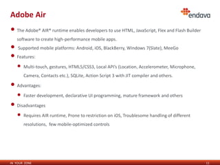 Adobe Air
• The Adobe® AIR® runtime enables developers to use HTML, JavaScript, Flex and Flash Builder
   software to create high-performance mobile apps.
• Supported mobile platforms: Android, iOS, BlackBerry, Windows 7(Slate), MeeGo
• Features:
   •   Multi-touch, gestures, HTML5/CSS3, Local API’s (Location, Accelerometer, Microphone,
       Camera, Contacts etc.), SQLite, Action Script 3 with JIT compiler and others.

• Advantages:
   •   Faster development, declarative UI programming, mature framework and others

• Disadvantages
   •   Requires AIR runtime, Prone to restriction on iOS, Troublesome handling of different
       resolutions, few mobile-optimized controls




IN YOUR ZONE                                                                                   11
 