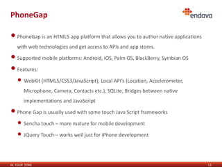 PhoneGap

• PhoneGap is an HTML5 app platform that allows you to author native applications
   with web technologies and get access to APIs and app stores.

• Supported mobile platforms: Android, iOS, Palm OS, BlackBerry, Symbian OS
• Features:
   • WebKit (HTML5/CSS3/JavaScript), Local API’s (Location, Accelerometer,
       Microphone, Camera, Contacts etc.), SQLite, Bridges between native
       implementations and JavaScript

• Phone Gap is usually used with some touch Java Script frameworks
   • Sencha touch – more mature for mobile development
   • JQuery Touch – works well just for iPhone development


IN YOUR ZONE                                                                        13
 