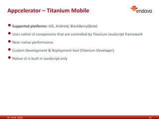Appcelerator – Titanium Mobile

• Supported platforms: iOS, Android, BlackBerry(Beta)
• Uses native UI components that are controlled by Titanium JavaScript framework
• Near-native performance
• Custom Development & Deployment tool (Titanium Developer)
• Native UI is built in JavaScript only




IN YOUR ZONE                                                                       15
 