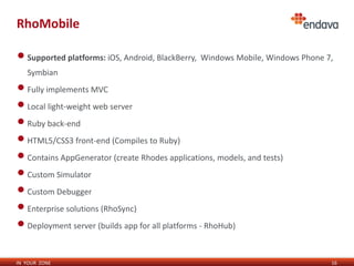RhoMobile

• Supported platforms: iOS, Android, BlackBerry, Windows Mobile, Windows Phone 7,
   Symbian
• Fully implements MVC
• Local light-weight web server
• Ruby back-end
• HTML5/CSS3 front-end (Compiles to Ruby)
• Contains AppGenerator (create Rhodes applications, models, and tests)
• Custom Simulator
• Custom Debugger
• Enterprise solutions (RhoSync)
• Deployment server (builds app for all platforms - RhoHub)

IN YOUR ZONE                                                                    16
 