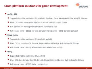 Cross-platform solutions for game development

• AirPlay SDK
    •   Supported mobile platforms: iOS, Android, Symbian, Bada, Windows Mobile, webOS, Maemo

    •   Uses C/C++ and standards IDEs such as: Visual Studio C++ and Xcode.

    •   Can be used for development of various rich mobile apps

    •   Full license costs - 2500$ per seat per year. Indie License – 100$ per seat per year.

• ShiVa Engine
    •   Supported mobile platforms: iOS, Android, webOS

    •   Uses C/C++, Lua, OpenGL, DirectX, Object-Oriented Design, Built-in Graphic Editors.

    •   Full license costs - 1500$. For students and researchers – 170$.

• Unity
    •   Supported mobile platforms: iOS, Android

    •   Uses C# & Java Scripts, OpenGL, DirectX, Object-Oriented Design, Built-in Graphic Editors.

    •   Full license costs - 1500$. Indie License - free.
IN YOUR ZONE                                                                                         17
 