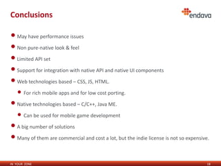 Conclusions

• May have performance issues
• Non pure-native look & feel
• Limited API set
• Support for integration with native API and native UI components
• Web technologies based – CSS, JS, HTML.
   • For rich mobile apps and for low cost porting.
• Native technologies based – C/C++, Java ME.
   • Can be used for mobile game development
• A big number of solutions
• Many of them are commercial and cost a lot, but the indie license is not so expensive.

IN YOUR ZONE                                                                           18
 